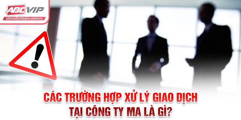 Công ty ma là gì? Và Các Dấu Hiệu Nhận Biết Phòng Tránh 3 Các trường hợp xử lý giao dịch tại công ty ma là gì?
